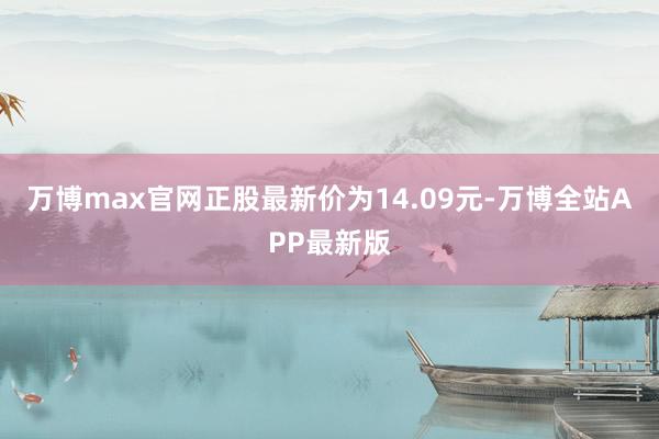 万博max官网正股最新价为14.09元-万博全站APP最新版