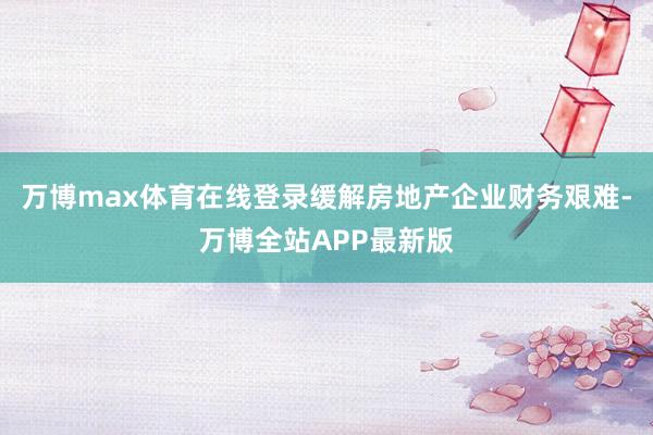 万博max体育在线登录缓解房地产企业财务艰难-万博全站APP最新版
