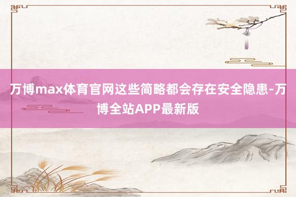 万博max体育官网这些简略都会存在安全隐患-万博全站APP最新版