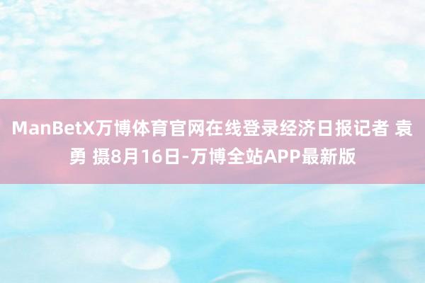 ManBetX万博体育官网在线登录经济日报记者 袁勇 摄8月16日-万博全站APP最新版