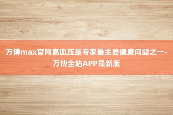 万博max官网高血压是专家最主要健康问题之一-万博全站APP最新版