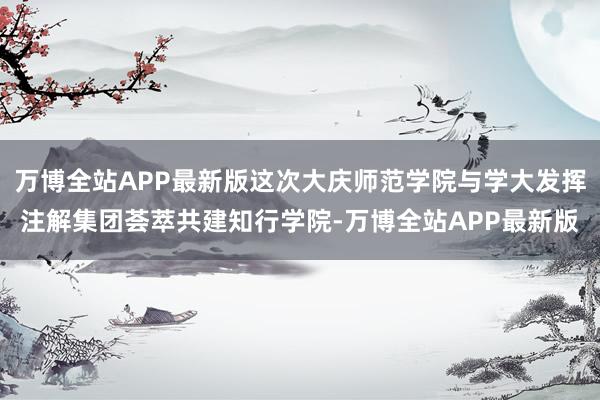万博全站APP最新版这次大庆师范学院与学大发挥注解集团荟萃共建知行学院-万博全站APP最新版