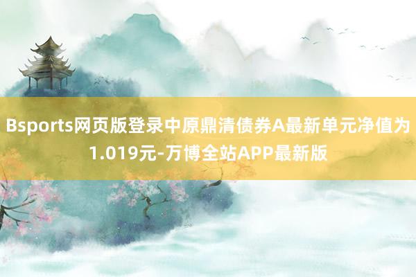 Bsports网页版登录中原鼎清债券A最新单元净值为1.019元-万博全站APP最新版
