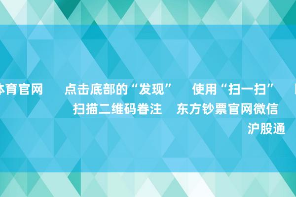万博max体育官网 点击底部的“发现” 使用“扫一扫” 即可将网页共享至一又友圈 扫描二维码眷注 东方钞票官网微信 沪股通 深股通