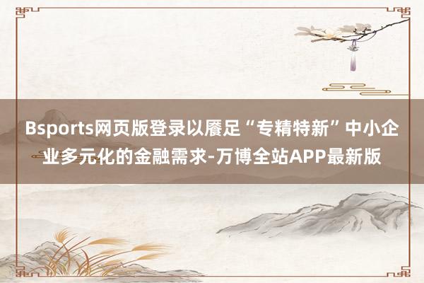 Bsports网页版登录以餍足“专精特新”中小企业多元化的金融需求-万博全站APP最新版