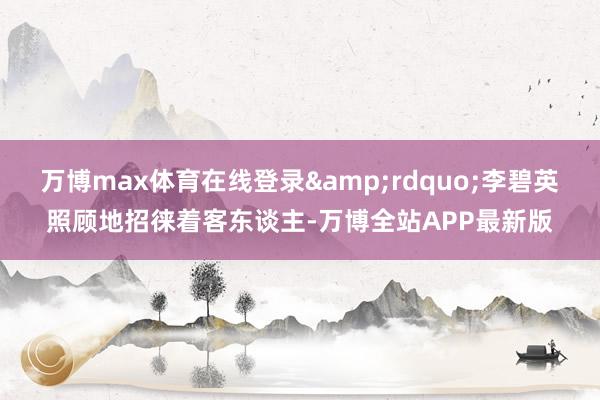 万博max体育在线登录&rdquo;李碧英照顾地招徕着客东谈主-万博全站APP最新版