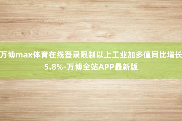 万博max体育在线登录限制以上工业加多值同比增长5.8%-万博全站APP最新版