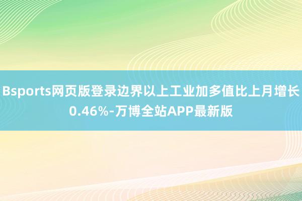 Bsports网页版登录边界以上工业加多值比上月增长0.46%-万博全站APP最新版