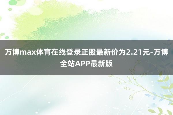 万博max体育在线登录正股最新价为2.21元-万博全站APP最新版