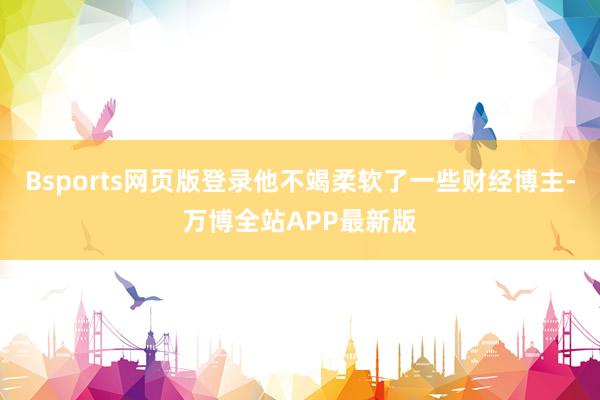 Bsports网页版登录他不竭柔软了一些财经博主-万博全站APP最新版