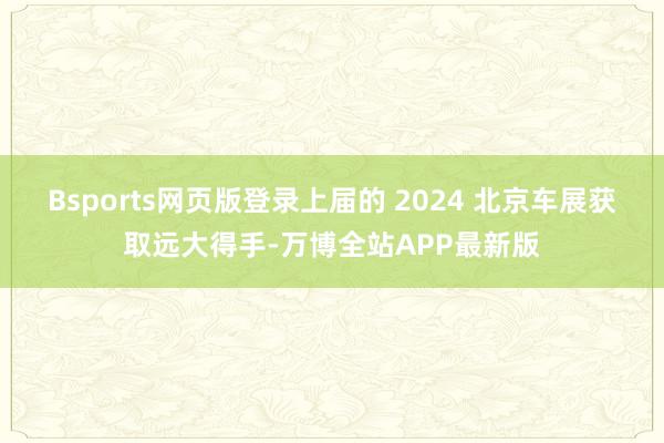Bsports网页版登录上届的 2024 北京车展获取远大得手-万博全站APP最新版