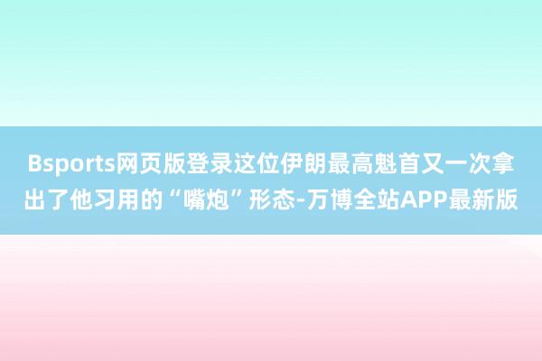 Bsports网页版登录这位伊朗最高魁首又一次拿出了他习用的“嘴炮”形态-万博全站APP最新版