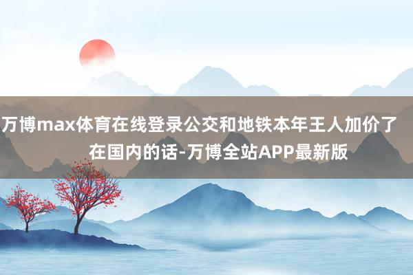 万博max体育在线登录公交和地铁本年王人加价了        在国内的话-万博全站APP最新版