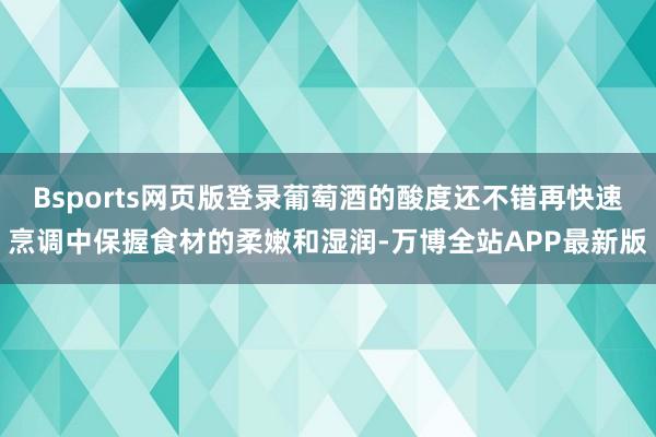 Bsports网页版登录葡萄酒的酸度还不错再快速烹调中保握食材的柔嫩和湿润-万博全站APP最新版