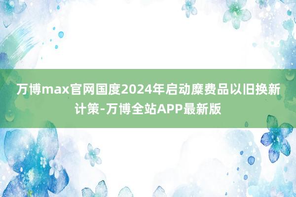 万博max官网　　国度2024年启动糜费品以旧换新计策-万博全站APP最新版
