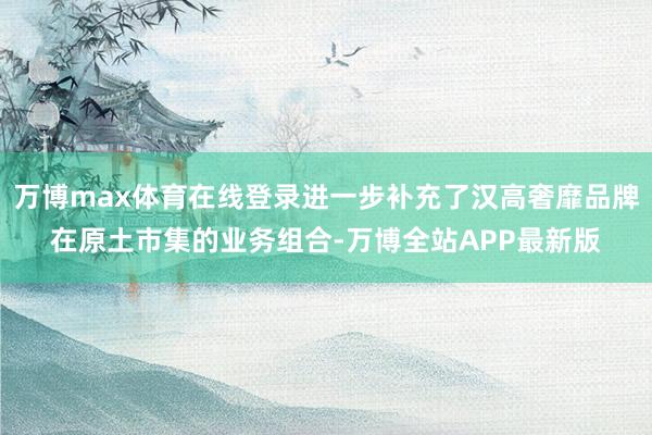 万博max体育在线登录进一步补充了汉高奢靡品牌在原土市集的业务组合-万博全站APP最新版