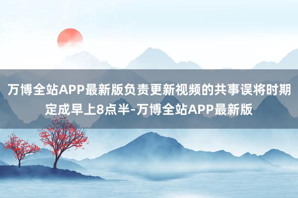 万博全站APP最新版负责更新视频的共事误将时期定成早上8点半-万博全站APP最新版