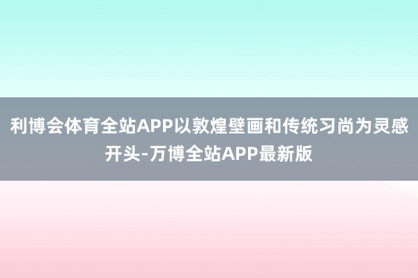 利博会体育全站APP以敦煌壁画和传统习尚为灵感开头-万博全站APP最新版