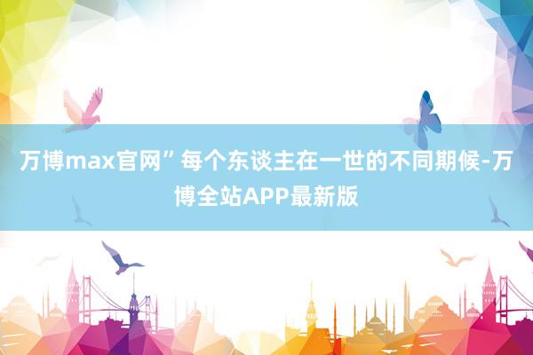 万博max官网”每个东谈主在一世的不同期候-万博全站APP最新版