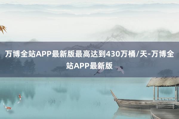万博全站APP最新版最高达到430万桶/天-万博全站APP最新版