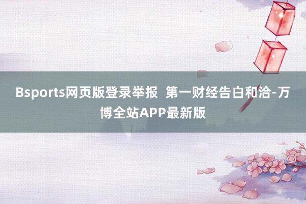 Bsports网页版登录举报 第一财经告白和洽-万博全站APP最新版