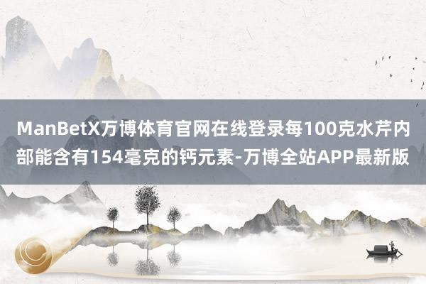 ManBetX万博体育官网在线登录每100克水芹内部能含有154毫克的钙元素-万博全站APP最新版