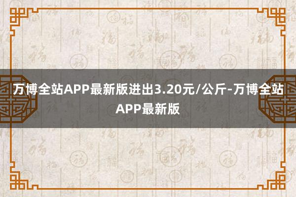 万博全站APP最新版进出3.20元/公斤-万博全站APP最新版