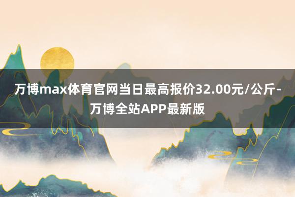 万博max体育官网当日最高报价32.00元/公斤-万博全站APP最新版
