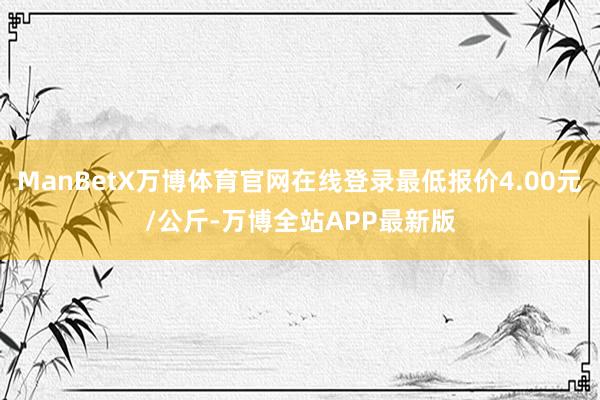 ManBetX万博体育官网在线登录最低报价4.00元/公斤-万博全站APP最新版