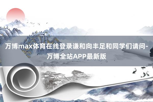 万博max体育在线登录谦和向丰足和同学们请问-万博全站APP最新版