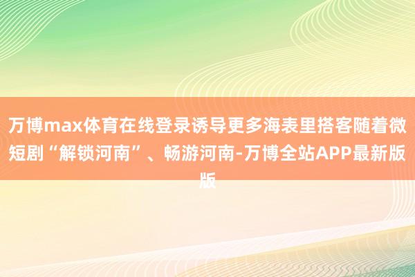 万博max体育在线登录诱导更多海表里搭客随着微短剧“解锁河南”、畅游河南-万博全站APP最新版