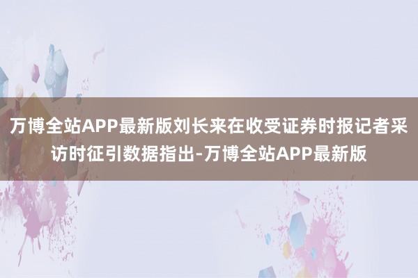 万博全站APP最新版刘长来在收受证券时报记者采访时征引数据指出-万博全站APP最新版