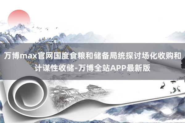万博max官网国度食粮和储备局统探讨场化收购和计谋性收储-万博全站APP最新版