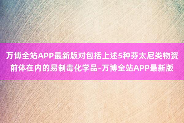 万博全站APP最新版对包括上述5种芬太尼类物资前体在内的易制毒化学品-万博全站APP最新版
