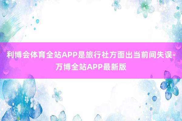利博会体育全站APP是旅行社方面出当前间失误-万博全站APP最新版