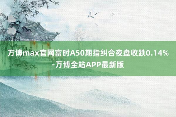 万博max官网富时A50期指纠合夜盘收跌0.14%-万博全站APP最新版