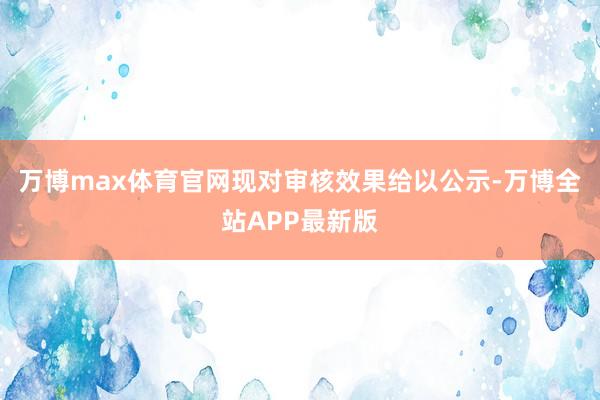 万博max体育官网现对审核效果给以公示-万博全站APP最新版