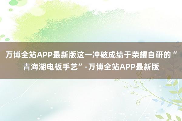 万博全站APP最新版这一冲破成绩于荣耀自研的“青海湖电板手艺”-万博全站APP最新版