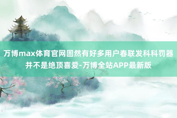 万博max体育官网固然有好多用户春联发科科罚器并不是绝顶喜爱-万博全站APP最新版