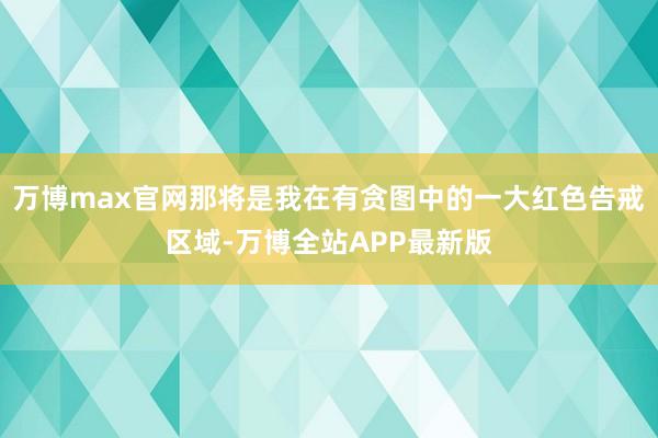 万博max官网那将是我在有贪图中的一大红色告戒区域-万博全站APP最新版