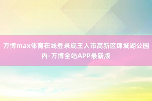 万博max体育在线登录成王人市高新区锦城湖公园内-万博全站APP最新版