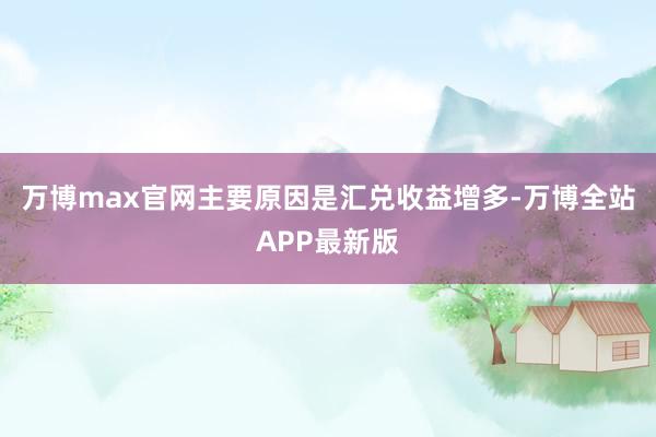 万博max官网主要原因是汇兑收益增多-万博全站APP最新版