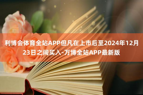 利博会体育全站APP但凡在上市后至2024年12月23日之间买入-万博全站APP最新版