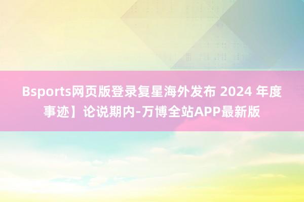 Bsports网页版登录复星海外发布 2024 年度事迹】论说期内-万博全站APP最新版