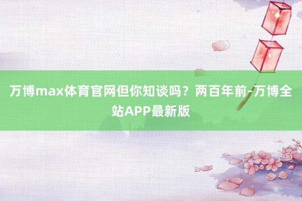 万博max体育官网但你知谈吗？两百年前-万博全站APP最新版