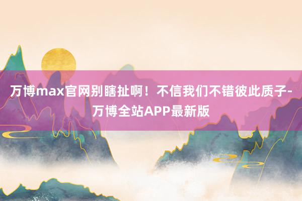 万博max官网别瞎扯啊！不信我们不错彼此质子-万博全站APP最新版