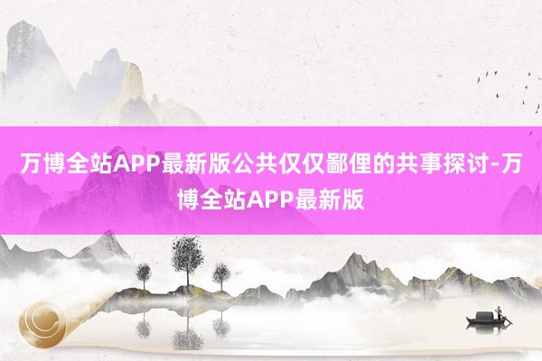 万博全站APP最新版公共仅仅鄙俚的共事探讨-万博全站APP最新版