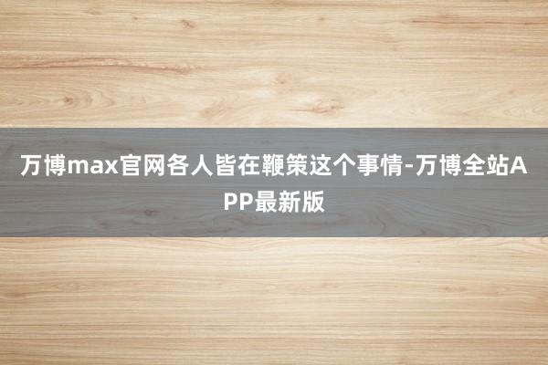 万博max官网各人皆在鞭策这个事情-万博全站APP最新版