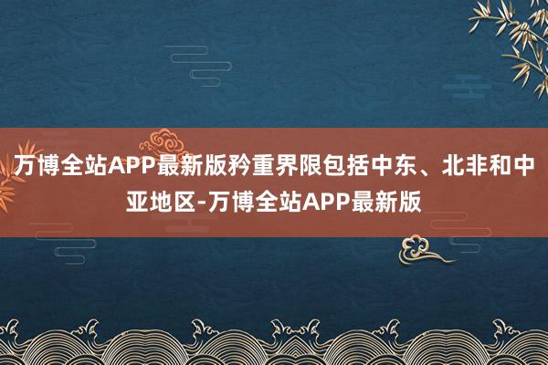 万博全站APP最新版矜重界限包括中东、北非和中亚地区-万博全站APP最新版