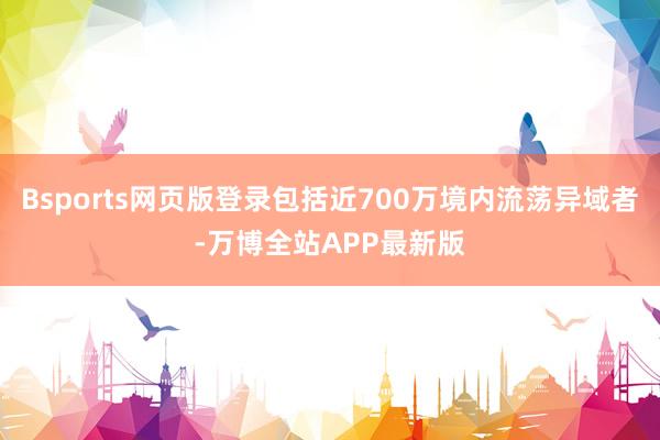 Bsports网页版登录包括近700万境内流荡异域者-万博全站APP最新版